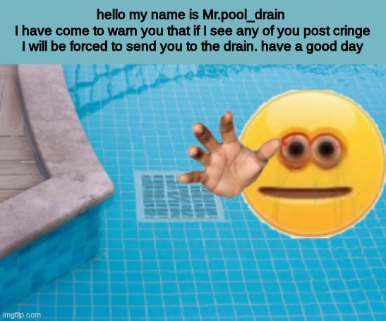 dont post cringe | hello my name is Mr.pool_drain 
I have come to warn you that if I see any of you post cringe I will be forced to send you to the drain. have a good day | image tagged in cringe police,don't post cringe | made w/ Imgflip meme maker