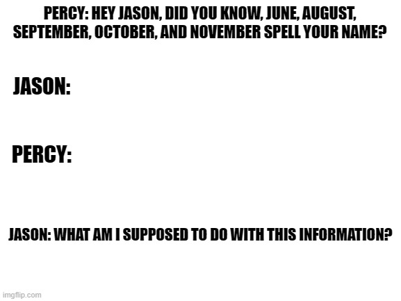 its true | PERCY: HEY JASON, DID YOU KNOW, JUNE, AUGUST, SEPTEMBER, OCTOBER, AND NOVEMBER SPELL YOUR NAME? JASON:; PERCY:; JASON: WHAT AM I SUPPOSED TO DO WITH THIS INFORMATION? | image tagged in blank white template,percy jackson,jason | made w/ Imgflip meme maker