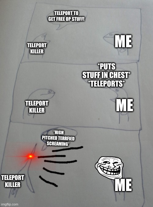 Hehe teleport killers be getting no loot | TELEPORT TO GET FREE OP STUFF! TELEPORT KILLER; ME
 
 
 
 ME
 
 
 
 
ME; *PUTS STUFF IN CHEST* *TELEPORTS*; TELEPORT KILLER; *HIGH PITCHED TERRFIED SCREAMING*; TELEPORT KILLER | image tagged in high pitched demonic screeching | made w/ Imgflip meme maker