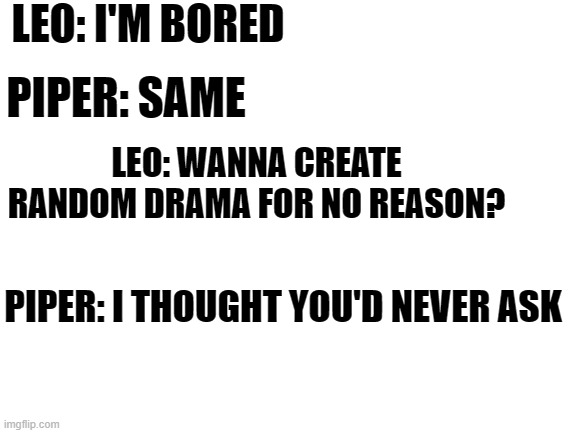 piper and leo | LEO: I'M BORED; PIPER: SAME; LEO: WANNA CREATE RANDOM DRAMA FOR NO REASON? PIPER: I THOUGHT YOU'D NEVER ASK | image tagged in blank white template,laughing leo,percy jackson | made w/ Imgflip meme maker