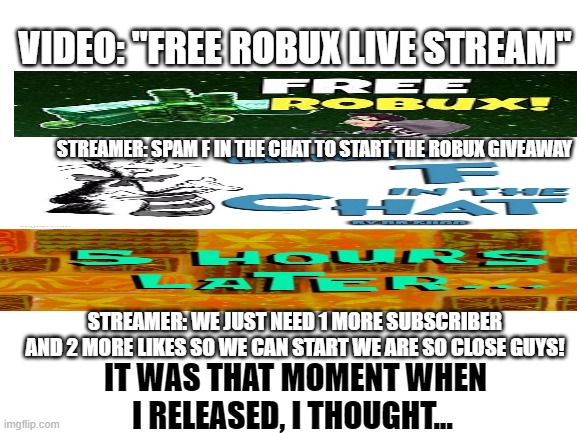 Every "Free Robux" Stream be like |  VIDEO: "FREE ROBUX LIVE STREAM"; STREAMER: SPAM F IN THE CHAT TO START THE ROBUX GIVEAWAY; STREAMER: WE JUST NEED 1 MORE SUBSCRIBER AND 2 MORE LIKES SO WE CAN START WE ARE SO CLOSE GUYS! IT WAS THAT MOMENT WHEN I RELEASED, I THOUGHT... | image tagged in blank white template | made w/ Imgflip meme maker