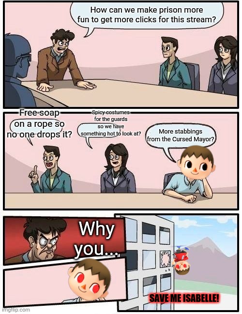 How dew we get more popular? |  How can we make prison more fun to get more clicks for this stream? Free soap on a rope so no one drops it? Spicy costumes for the guards so we have something hot to look at? More stabbings from the Cursed Mayor? Why you... SAVE ME ISABELLE! | image tagged in memes,boardroom meeting suggestion,imgflip,prison,animal crossing,cursed mayor | made w/ Imgflip meme maker