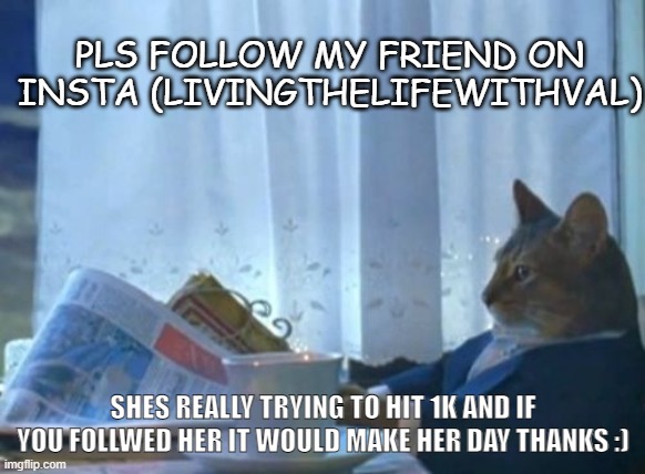 follow (livingthelifewithval) on insta!!! | PLS FOLLOW MY FRIEND ON INSTA (LIVINGTHELIFEWITHVAL); SHES REALLY TRYING TO HIT 1K AND IF YOU FOLLWED HER IT WOULD MAKE HER DAY THANKS :) | image tagged in memes,i should buy a boat cat | made w/ Imgflip meme maker