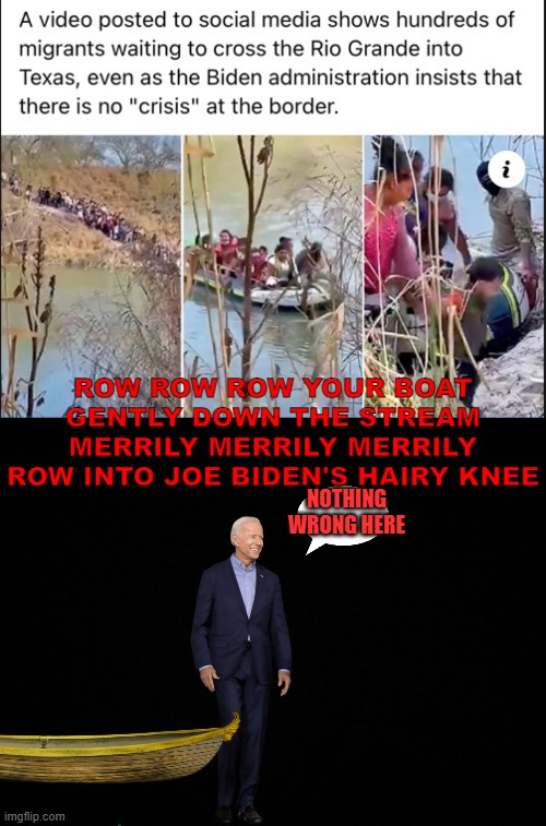 Joe Biden's Knee | ROW ROW ROW YOUR BOAT GENTLY DOWN THE STREAM MERRILY MERRILY MERRILY ROW INTO JOE BIDEN'S HAIRY KNEE; NOTHING WRONG HERE | image tagged in funny memes,political meme | made w/ Imgflip meme maker