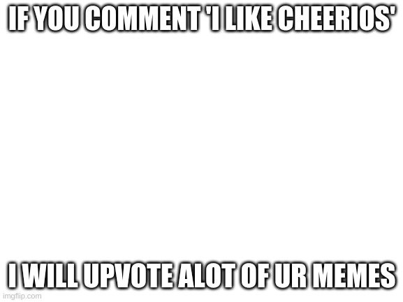 i'm bred and feel like being nice. | IF YOU COMMENT 'I LIKE CHEERIOS'; I WILL UPVOTE ALOT OF UR MEMES | image tagged in blank white template | made w/ Imgflip meme maker