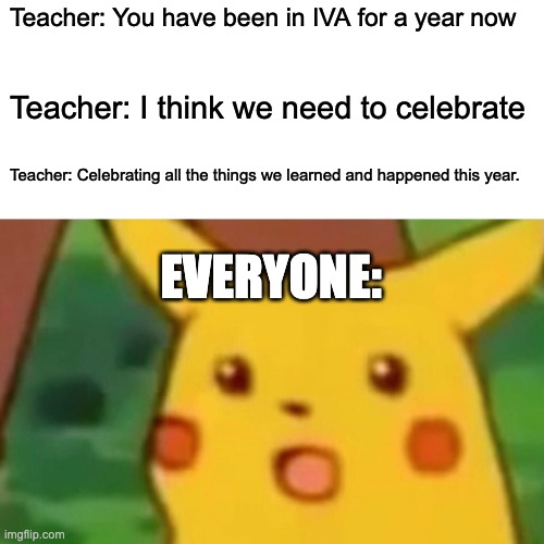 Happy 365th day of IVA! | Teacher: You have been in IVA for a year now; Teacher: I think we need to celebrate; Teacher: Celebrating all the things we learned and happened this year. EVERYONE: | image tagged in memes,surprised pikachu | made w/ Imgflip meme maker