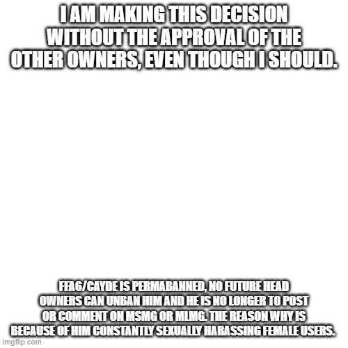 Also, use the block button whenever you have to | I AM MAKING THIS DECISION WITHOUT THE APPROVAL OF THE OTHER OWNERS, EVEN THOUGH I SHOULD. FFA6/CAYDE IS PERMABANNED, NO FUTURE HEAD OWNERS CAN UNBAN HIM AND HE IS NO LONGER TO POST OR COMMENT ON MSMG OR MLMG. THE REASON WHY IS BECAUSE OF HIM CONSTANTLY SEXUALLY HARASSING FEMALE USERS. | image tagged in memes,blank transparent square | made w/ Imgflip meme maker