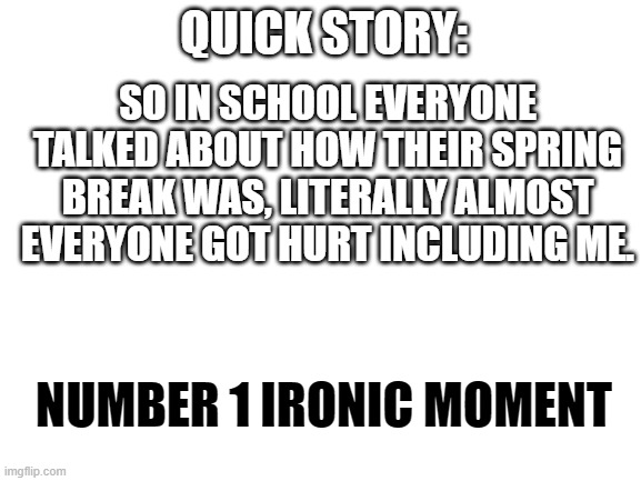 Make this a trend if you are epic ? | SO IN SCHOOL EVERYONE TALKED ABOUT HOW THEIR SPRING BREAK WAS, LITERALLY ALMOST EVERYONE GOT HURT INCLUDING ME. QUICK STORY:; NUMBER 1 IRONIC MOMENT | image tagged in blank white template | made w/ Imgflip meme maker