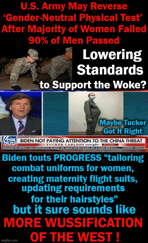 While China’s Military Becomes More Masculine, Our Military Needs to Become, as Joe Biden Says, More Feminine? | U.S. Army May Reverse ‘Gender-Neutral Physical Test’ 
After Majority of Women Failed
90% of Men Passed; Lowering Standards; to Support the Woke? Maybe Tucker Got It Right; Biden touts PROGRESS "tailoring 
combat uniforms for women, 
creating maternity flight suits, updating requirements 
for their hairstyles"; but it sure sounds like; MORE WUSSIFICATION 
OF THE WEST ! | image tagged in politics,joe biden,democrats,boys vs girls,us military,balls | made w/ Imgflip meme maker