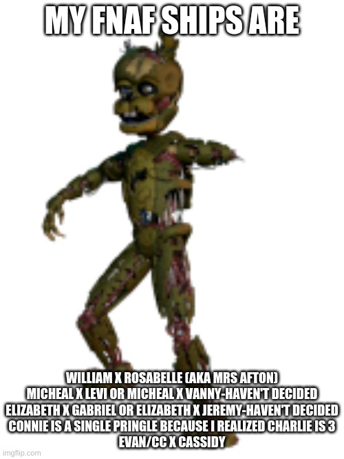 Scraptrap | MY FNAF SHIPS ARE; WILLIAM X ROSABELLE (AKA MRS AFTON)
MICHEAL X LEVI OR MICHEAL X VANNY-HAVEN'T DECIDED
ELIZABETH X GABRIEL OR ELIZABETH X JEREMY-HAVEN'T DECIDED
CONNIE IS A SINGLE PRINGLE BECAUSE I REALIZED CHARLIE IS 3
EVAN/CC X CASSIDY | image tagged in scraptrap | made w/ Imgflip meme maker