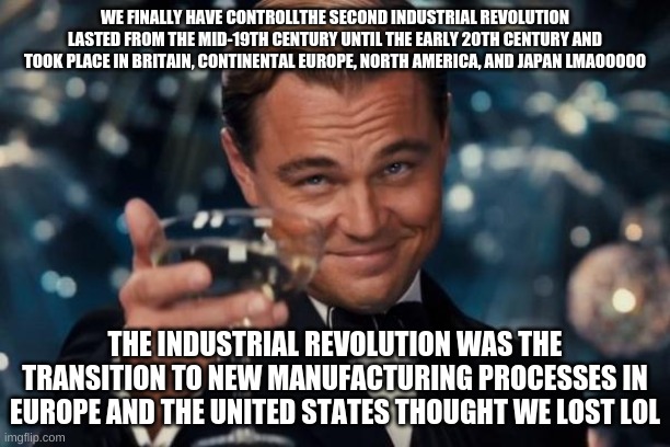 Leonardo Dicaprio Cheers Meme | WE FINALLY HAVE CONTROLLTHE SECOND INDUSTRIAL REVOLUTION LASTED FROM THE MID-19TH CENTURY UNTIL THE EARLY 20TH CENTURY AND TOOK PLACE IN BRITAIN, CONTINENTAL EUROPE, NORTH AMERICA, AND JAPAN LMAOOOOO; THE INDUSTRIAL REVOLUTION WAS THE TRANSITION TO NEW MANUFACTURING PROCESSES IN EUROPE AND THE UNITED STATES THOUGHT WE LOST LOL | image tagged in memes,leonardo dicaprio cheers | made w/ Imgflip meme maker