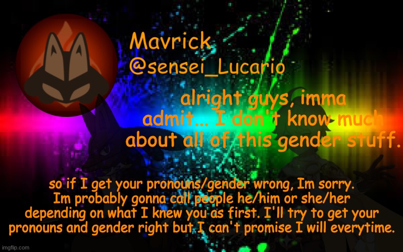Mavrick Announcement template | alright guys, imma admit... I don't know much about all of this gender stuff. so if I get your pronouns/gender wrong, Im sorry. Im probably gonna call people he/him or she/her depending on what I knew you as first. I'll try to get your pronouns and gender right but I can't promise I will everytime. | image tagged in mavrick announcement template | made w/ Imgflip meme maker