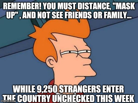 Remember! | REMEMBER! YOU MUST DISTANCE, "MASK UP" , AND NOT SEE FRIENDS OR FAMILY... WHILE 9,250 STRANGERS ENTER THE COUNTRY UNCHECKED THIS WEEK | image tagged in memes,futurama fry | made w/ Imgflip meme maker