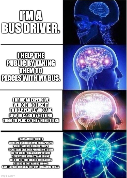 Expanding Brain | I’M A BUS DRIVER. I HELP THE PUBLIC BY TAKING THEM TO PLACES WITH MY BUS. I DRIVE AN EXPENSIVE VEHICLE AND I USE IT TO HELP PEOPLE WHO ARE LOW ON CASH BY GETTING THEM TO PLACES THEY NEED TO BE; I HAVE A MOBILE CORNER OFFICE INSIDE AN ENORMOUS AND EXPENSIVE VEHICLE WHERE I INSPECT PEOPLE’S TICKETS AND GIVE THEM PERMISSION TO RIDE ON THE VEHICLE ON AN UNCOMFORTABLE SEAT WITH NO SEATBELTS AND I BRING THEM ALL TO THEIR DESIRED DESTINATIONS AS LONG AS THEY HAVE NO STRONG SCENTED FOOD, DRINK AND THEY DON’T MAKE LOUD NOISES. | image tagged in memes | made w/ Imgflip meme maker