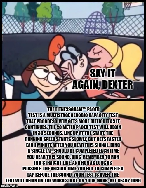 The fitnessgram pacer test... | SAY IT AGAIN, DEXTER; THE FITNESSGRAM™ PACER TEST IS A MULTISTAGE AEROBIC CAPACITY TEST THAT PROGRESSIVELY GETS MORE DIFFICULT AS IT CONTINUES. THE 20 METER PACER TEST WILL BEGIN IN 30 SECONDS. LINE UP AT THE START. THE RUNNING SPEED STARTS SLOWLY, BUT GETS FASTER EACH MINUTE AFTER YOU HEAR THIS SIGNAL. DING  A SINGLE LAP SHOULD BE COMPLETED EACH TIME YOU HEAR THIS SOUND. DING  REMEMBER TO RUN IN A STRAIGHT LINE, AND RUN AS LONG AS POSSIBLE. THE SECOND TIME YOU FAIL TO COMPLETE A LAP BEFORE THE SOUND, YOUR TEST IS OVER. THE TEST WILL BEGIN ON THE WORD START. ON YOUR MARK, GET READY, DING | image tagged in memes,say it again dexter,test | made w/ Imgflip meme maker