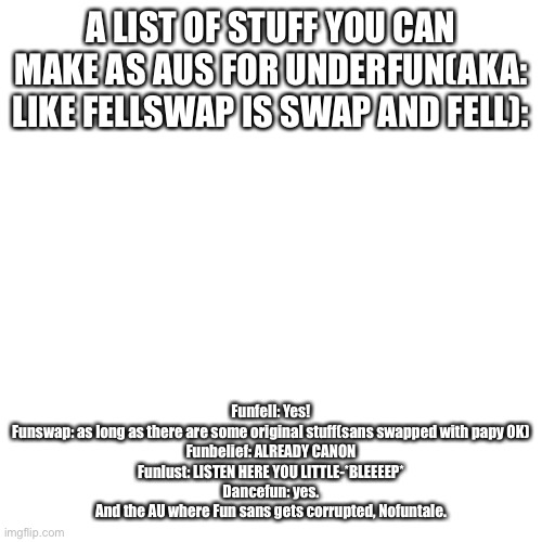 Blank Transparent Square Meme | A LIST OF STUFF YOU CAN MAKE AS AUS FOR UNDERFUN(AKA: LIKE FELLSWAP IS SWAP AND FELL):; Funfell: Yes!
Funswap: as long as there are some original stuff(sans swapped with papy OK)
Funbelief: ALREADY CANON
Funlust: LISTEN HERE YOU LITTLE-*BLEEEEP*
Dancefun: yes.
And the AU where Fun sans gets corrupted, Nofuntale. | image tagged in memes,blank transparent square | made w/ Imgflip meme maker