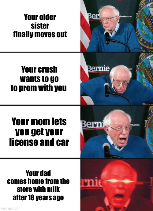 Who can relate to one of these at least LMK | Your older sister finally moves out; Your crush wants to go to prom with you; Your mom lets you get your license and car; Your dad comes home from the store with milk after 18 years ago | image tagged in bernie sanders reaction nuked | made w/ Imgflip meme maker
