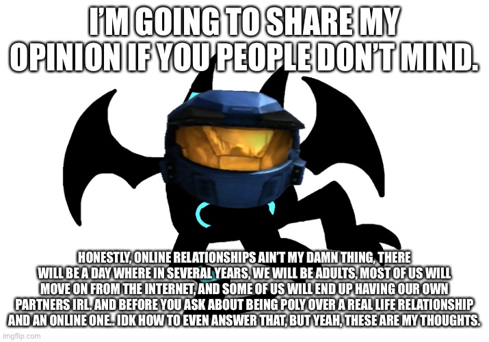 Cabloose | I’M GOING TO SHARE MY OPINION IF YOU PEOPLE DON’T MIND. HONESTLY, ONLINE RELATIONSHIPS AIN’T MY DAMN THING, THERE WILL BE A DAY WHERE IN SEVERAL YEARS, WE WILL BE ADULTS, MOST OF US WILL MOVE ON FROM THE INTERNET, AND SOME OF US WILL END UP HAVING OUR OWN PARTNERS IRL. AND BEFORE YOU ASK ABOUT BEING POLY OVER A REAL LIFE RELATIONSHIP AND AN ONLINE ONE.. IDK HOW TO EVEN ANSWER THAT, BUT YEAH, THESE ARE MY THOUGHTS. | image tagged in cabloose | made w/ Imgflip meme maker