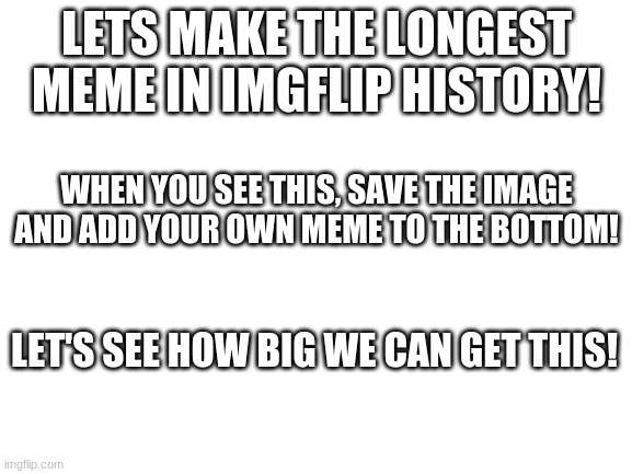 we can do this! | LETS MAKE THE LONGEST MEME IN IMGFLIP HISTORY! WHEN YOU SEE THIS, SAVE THE IMAGE AND ADD YOUR OWN MEME TO THE BOTTOM! LET'S SEE HOW BIG WE CAN GET THIS! | image tagged in blank white template,long meme,come on,oh wow are you actually reading these tags | made w/ Imgflip meme maker