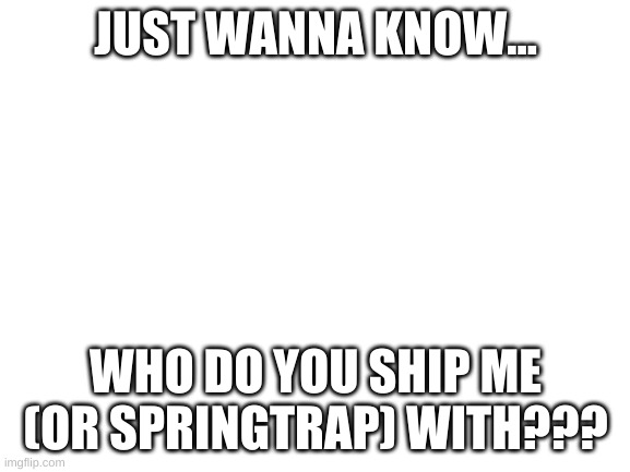 I just wanna know | JUST WANNA KNOW... WHO DO YOU SHIP ME (OR SPRINGTRAP) WITH??? | image tagged in blank white template | made w/ Imgflip meme maker