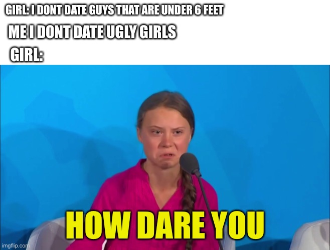 How dare you | GIRL: I DONT DATE GUYS THAT ARE UNDER 6 FEET; ME I DONT DATE UGLY GIRLS; GIRL:; HOW DARE YOU | image tagged in how dare you - greta thunberg | made w/ Imgflip meme maker