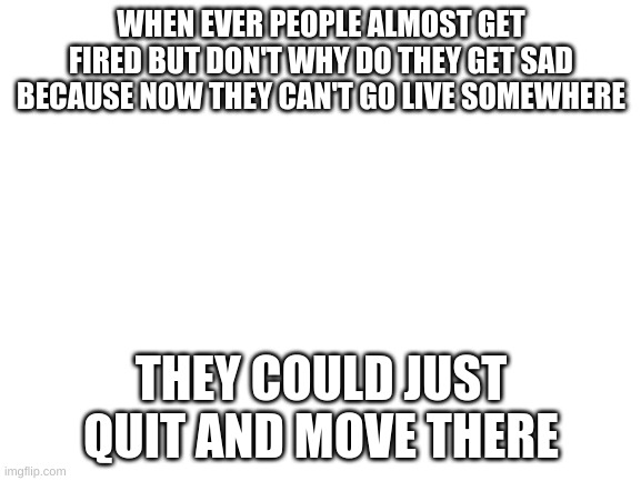 Blank White Template | WHEN EVER PEOPLE ALMOST GET FIRED BUT DON'T WHY DO THEY GET SAD BECAUSE NOW THEY CAN'T GO LIVE SOMEWHERE; THEY COULD JUST QUIT AND MOVE THERE | image tagged in blank white template | made w/ Imgflip meme maker