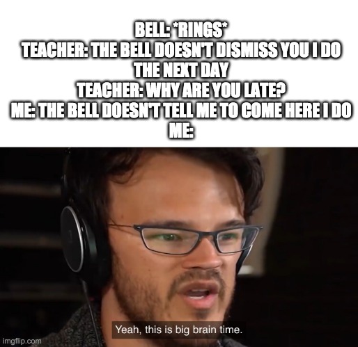 Yeah, this is big brain time | BELL: *RINGS*
TEACHER: THE BELL DOESN'T DISMISS YOU I DO
THE NEXT DAY
TEACHER: WHY ARE YOU LATE?
ME: THE BELL DOESN'T TELL ME TO COME HERE I DO
ME: | image tagged in yeah this is big brain time | made w/ Imgflip meme maker