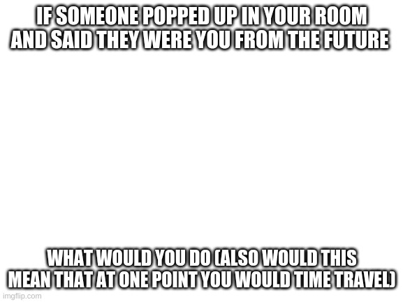 Blank White Template | IF SOMEONE POPPED UP IN YOUR ROOM AND SAID THEY WERE YOU FROM THE FUTURE; WHAT WOULD YOU DO (ALSO WOULD THIS MEAN THAT AT ONE POINT YOU WOULD TIME TRAVEL) | image tagged in blank white template | made w/ Imgflip meme maker