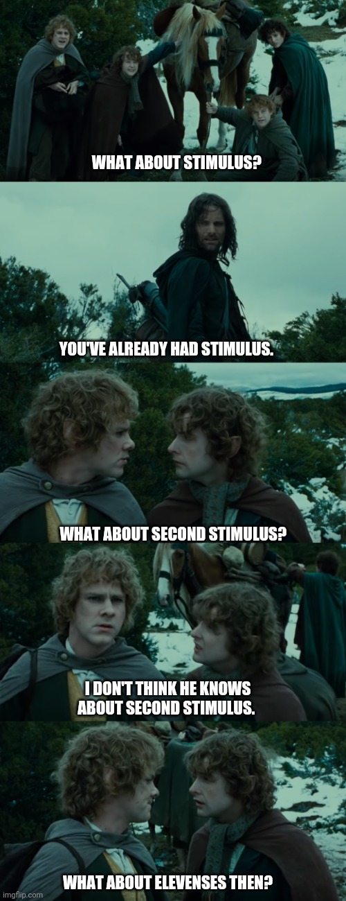 Lotr second breakfast | WHAT ABOUT STIMULUS? YOU'VE ALREADY HAD STIMULUS. WHAT ABOUT SECOND STIMULUS? I DON'T THINK HE KNOWS ABOUT SECOND STIMULUS. WHAT ABOUT ELEVENSES THEN? | image tagged in lotr second breakfast | made w/ Imgflip meme maker