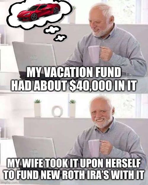 Hide the Pain Harold | MY VACATION FUND HAD ABOUT $40,000 IN IT; MY WIFE TOOK IT UPON HERSELF TO FUND NEW ROTH IRA’S WITH IT | image tagged in memes,hide the pain harold,new normal,true story bro | made w/ Imgflip meme maker