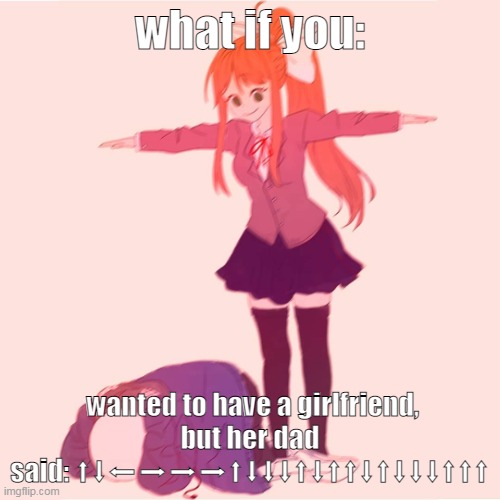 please stop beatboxing my father is dying | what if you:; wanted to have a girlfriend,
but her dad said: ⬆⬇⬅➡➡➡⬆⬇⬇⬇⬆⬇⬆⬆⬇⬆⬇⬇⬇⬆⬆⬆ | image tagged in monika t-posing on sans | made w/ Imgflip meme maker
