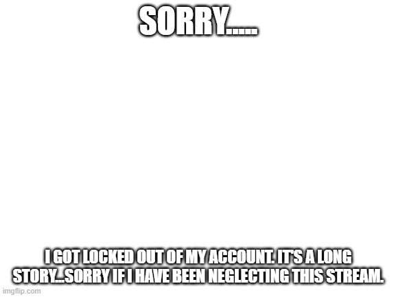 Blank White Template | SORRY..... I GOT LOCKED OUT OF MY ACCOUNT. IT'S A LONG STORY...SORRY IF I HAVE BEEN NEGLECTING THIS STREAM. | image tagged in blank white template | made w/ Imgflip meme maker