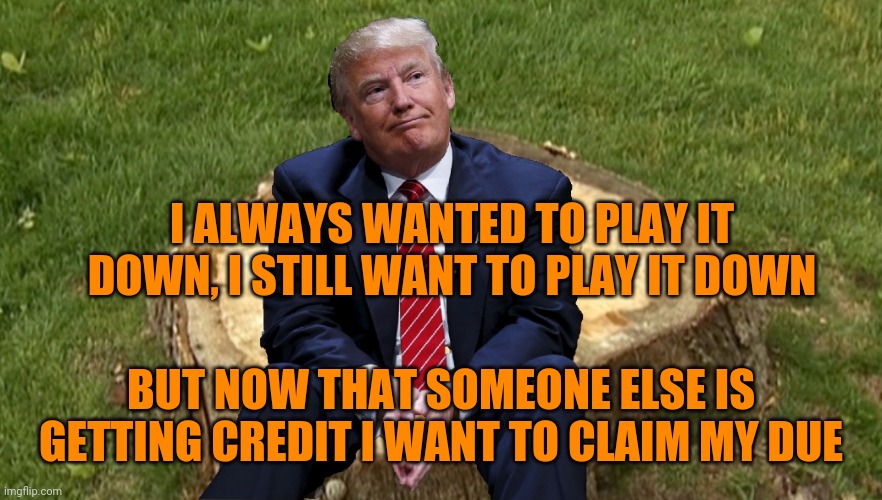 Still taking no responsibility but wanting credit | I ALWAYS WANTED TO PLAY IT DOWN, I STILL WANT TO PLAY IT DOWN; BUT NOW THAT SOMEONE ELSE IS GETTING CREDIT I WANT TO CLAIM MY DUE | image tagged in trump on a stump | made w/ Imgflip meme maker