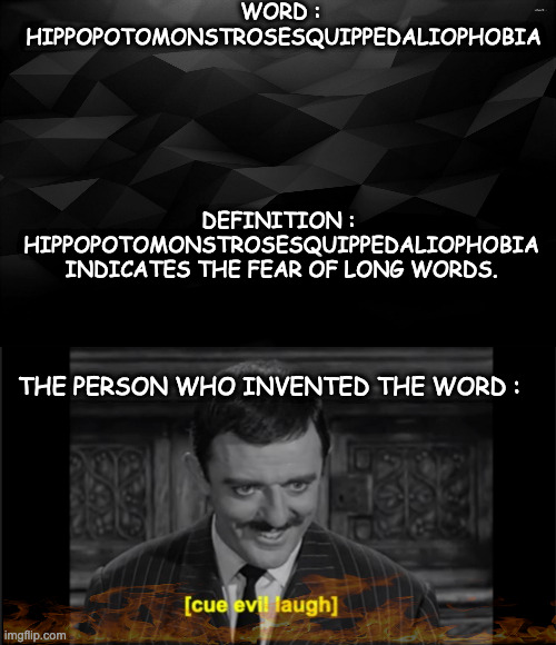 Hippopotomonstrosesquippedaliophobia!!!! |  WORD : 
HIPPOPOTOMONSTROSESQUIPPEDALIOPHOBIA; DEFINITION : 
HIPPOPOTOMONSTROSESQUIPPEDALIOPHOBIA INDICATES THE FEAR OF LONG WORDS. THE PERSON WHO INVENTED THE WORD : | image tagged in black backround,phobia,devil,demoniac,evil,cruel | made w/ Imgflip meme maker