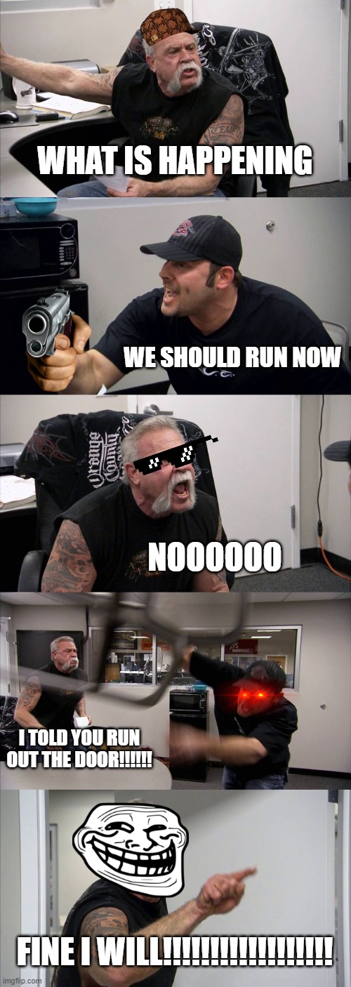 Out the door | WHAT IS HAPPENING; WE SHOULD RUN NOW; NOOOOOO; I TOLD YOU RUN OUT THE DOOR!!!!!! FINE I WILL!!!!!!!!!!!!!!!!!! | image tagged in memes,american chopper argument | made w/ Imgflip meme maker