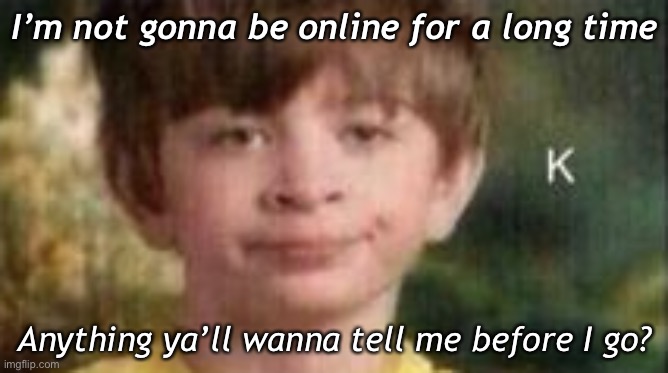 . | I’m not gonna be online for a long time; Anything ya’ll wanna tell me before I go? | made w/ Imgflip meme maker