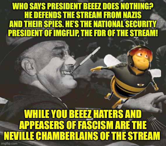 Thank you President Beez! | WHO SAYS PRESIDENT BEEEZ DOES NOTHING?
HE DEFENDS THE STREAM FROM NAZIS AND THEIR SPIES. HE’S THE NATIONAL SECURITY PRESIDENT OF IMGFLIP, THE FDR OF THE STREAM! WHILE YOU BEEEZ HATERS AND APPEASERS OF FASCISM ARE THE NEVILLE CHAMBERLAINS OF THE STREAM | image tagged in fdr meme,beez,neville chamberlain | made w/ Imgflip meme maker