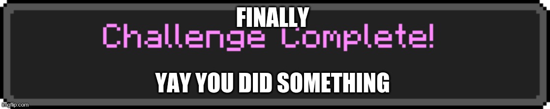 Challenge Complete | FINALLY; YAY YOU DID SOMETHING | image tagged in challenge complete | made w/ Imgflip meme maker