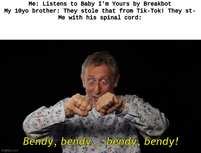 bEnDy BeNdY! | Me: Listens to Baby I'm Yours by Breakbot
My 10yo brother: They stole that from Tik-Tok! They st-
Me with his spinal cord:; Bendy, bendy... bendy, bendy! | image tagged in michael rosen,bendy | made w/ Imgflip meme maker