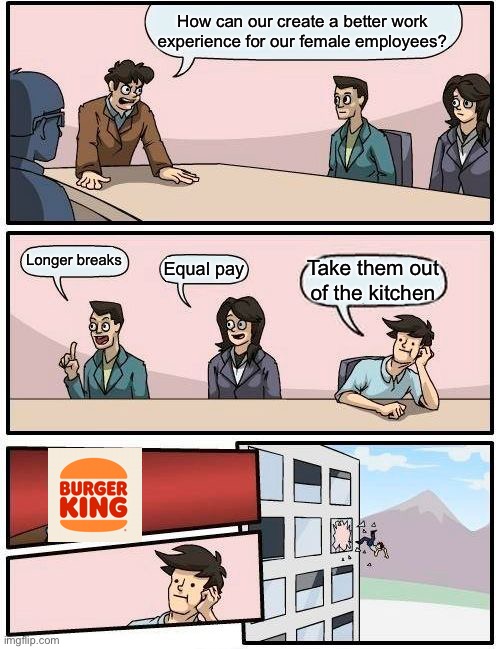 Boardroom Meeting Suggestion | How can our create a better work experience for our female employees? Longer breaks; Equal pay; Take them out of the kitchen | image tagged in memes,boardroom meeting suggestion | made w/ Imgflip meme maker