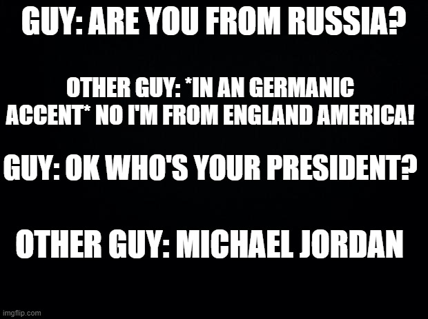 this was on a video i watched XD | GUY: ARE YOU FROM RUSSIA? OTHER GUY: *IN AN GERMANIC ACCENT* NO I'M FROM ENGLAND AMERICA! GUY: OK WHO'S YOUR PRESIDENT? OTHER GUY: MICHAEL JORDAN | image tagged in black background | made w/ Imgflip meme maker