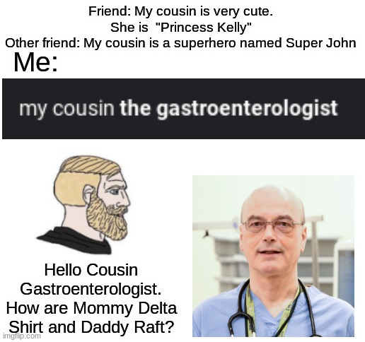 Sequel to a Sequel you all have wanted! | Friend: My cousin is very cute. She is  "Princess Kelly"
Other friend: My cousin is a superhero named Super John; Me:; Hello Cousin Gastroenterologist. How are Mommy Delta Shirt and Daddy Raft? | image tagged in blank white template,funny,memes,fun,funny memes | made w/ Imgflip meme maker