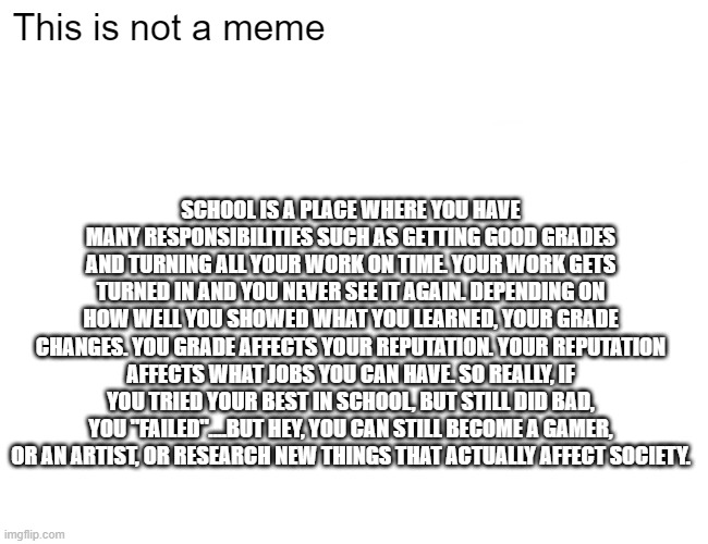 Image Title, be quiet | This is not a meme; SCHOOL IS A PLACE WHERE YOU HAVE MANY RESPONSIBILITIES SUCH AS GETTING GOOD GRADES AND TURNING ALL YOUR WORK ON TIME. YOUR WORK GETS TURNED IN AND YOU NEVER SEE IT AGAIN. DEPENDING ON HOW WELL YOU SHOWED WHAT YOU LEARNED, YOUR GRADE CHANGES. YOU GRADE AFFECTS YOUR REPUTATION. YOUR REPUTATION AFFECTS WHAT JOBS YOU CAN HAVE. SO REALLY, IF YOU TRIED YOUR BEST IN SCHOOL, BUT STILL DID BAD, YOU "FAILED"....BUT HEY, YOU CAN STILL BECOME A GAMER, OR AN ARTIST, OR RESEARCH NEW THINGS THAT ACTUALLY AFFECT SOCIETY. | image tagged in memes,buff doge vs cheems | made w/ Imgflip meme maker