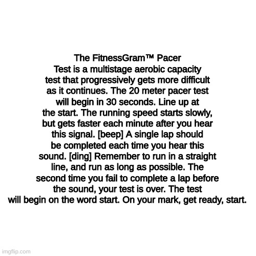 The FitnessGram™ Pacer Test is a multistage aerobic capacity test that progressively gets more difficult as it continues. The 20 | The FitnessGram™ Pacer Test is a multistage aerobic capacity test that progressively gets more difficult as it continues. The 20 meter pacer test will begin in 30 seconds. Line up at the start. The running speed starts slowly, but gets faster each minute after you hear this signal. [beep] A single lap should be completed each time you hear this sound. [ding] Remember to run in a straight line, and run as long as possible. The second time you fail to complete a lap before the sound, your test is over. The test will begin on the word start. On your mark, get ready, start. | image tagged in memes,blank transparent square | made w/ Imgflip meme maker