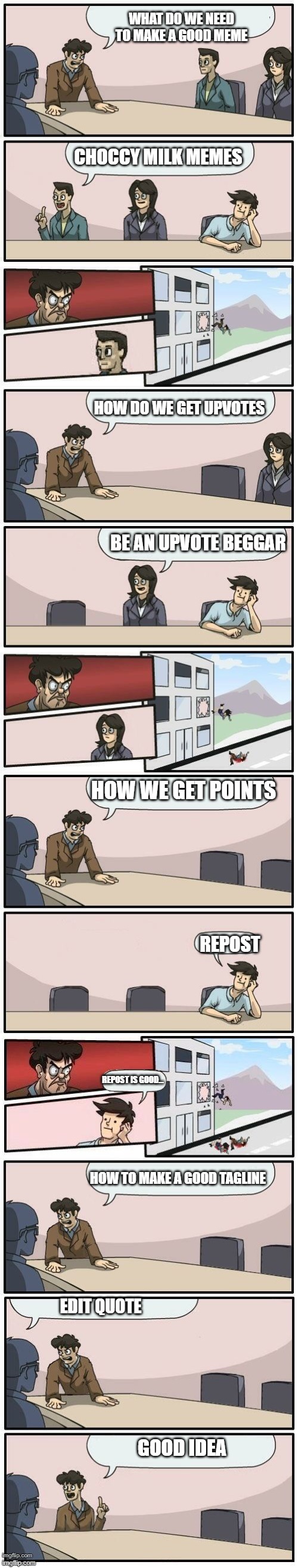 Boardroom Meeting Suggestions Extended | WHAT DO WE NEED TO MAKE A GOOD MEME; CHOCCY MILK MEMES; HOW DO WE GET UPVOTES; BE AN UPVOTE BEGGAR; HOW WE GET POINTS; REPOST; REPOST IS GOOD... HOW TO MAKE A GOOD TAGLINE; EDIT QUOTE; GOOD IDEA | image tagged in boardroom meeting suggestions extended | made w/ Imgflip meme maker