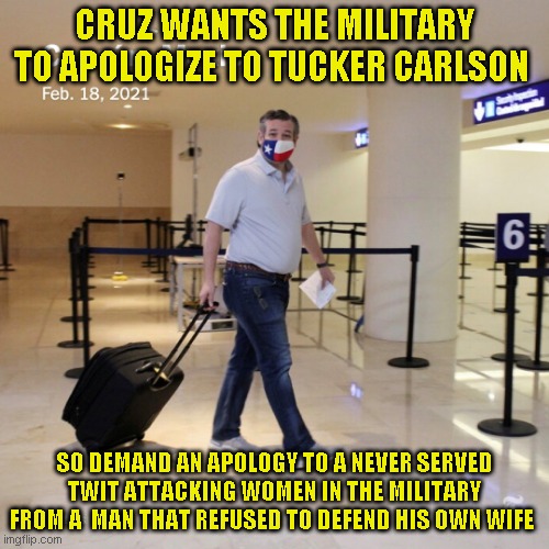 Well at least he still isn't helping his own state or any citizen for that matter | CRUZ WANTS THE MILITARY TO APOLOGIZE TO TUCKER CARLSON; SO DEMAND AN APOLOGY TO A NEVER SERVED TWIT ATTACKING WOMEN IN THE MILITARY FROM A  MAN THAT REFUSED TO DEFEND HIS OWN WIFE | image tagged in ted cruz cancun | made w/ Imgflip meme maker