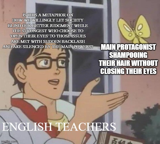Symbolism, symbolism, and more and more symbolism | IS THIS A METAPHOR ON HOW WE WILLINGLY LET SOCIETY BLIND OUR BETTER JUDGMENT WHILE THE STRONGEST WHO CHOOSE TO 'OPEN THEIR EYES' TO THOSE ISSUES ARE MET WITH SUDDEN BACKLASH AND ARE SILENCED BY THE MAIN POWERS? MAIN PROTAGONIST SHAMPOOING THEIR HAIR WITHOUT CLOSING THEIR EYES; ENGLISH TEACHERS | image tagged in memes,is this a pigeon | made w/ Imgflip meme maker