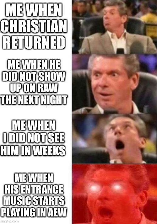 Mr. McMahon reaction | ME WHEN CHRISTIAN RETURNED; ME WHEN HE DID NOT SHOW UP ON RAW THE NEXT NIGHT; ME WHEN I DID NOT SEE HIM IN WEEKS; ME WHEN HIS ENTRANCE MUSIC STARTS PLAYING IN AEW | image tagged in mr mcmahon reaction | made w/ Imgflip meme maker