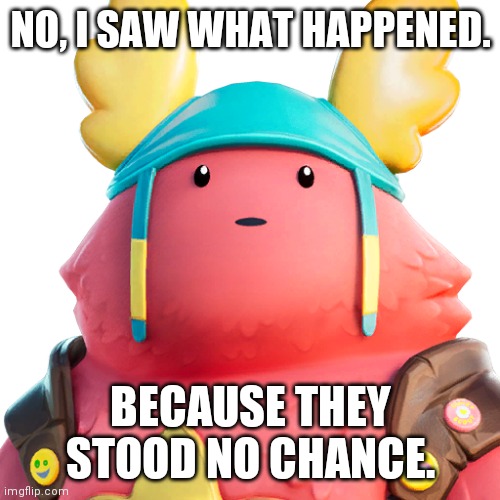 Guff | NO, I SAW WHAT HAPPENED. BECAUSE THEY STOOD NO CHANCE. | image tagged in guff | made w/ Imgflip meme maker