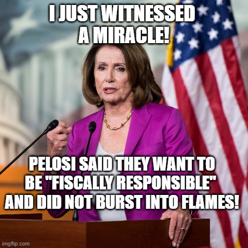 Pelosi says "Fiscally  Responsible"! | I JUST WITNESSED 
A MIRACLE! PELOSI SAID THEY WANT TO BE "FISCALLY RESPONSIBLE" 
AND DID NOT BURST INTO FLAMES! | image tagged in nancy pelosi,democrats,politics,bullshit | made w/ Imgflip meme maker